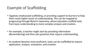 Example of Scaffolding
• Vygotsky emphasized scaffolding, or providing support to learners to help
them reach higher levels of understanding. This can be mapped to
progressing through Bloom’s taxonomy, where educators scaffold tasks
from basic understanding to more complex analysis and creation.
• For example, a teacher might start by providing information
(Remembering) and then ask questions that require understanding.
• As students become more proficient, tasks can be scaffolded to require
application, analysis, evaluation, and creation.
 