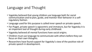 Language and Thought
• Vygotsky believed that young children use language both for social
communication and to plan, guide, and monitor their behavior in a self-
regulatory fashion.
• Language used for this purpose is called inner speech or private speech.
• For Piaget, private speech is egocentric and immature, but for Vygotsky it is
an important tool of thought during early childhood.
• Vygotsky believed all mental functions have social origins.
• Children must use language to communicate with others before they can
focus on their own thoughts.
• Researchers have found support for Vygotsky’s view of the positive role of
private speech in development.
 