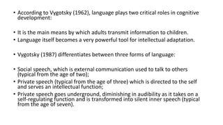 • According to Vygotsky (1962), language plays two critical roles in cognitive
development:
• It is the main means by which adults transmit information to children.
• Language itself becomes a very powerful tool for intellectual adaptation.
• Vygotsky (1987) differentiates between three forms of language:
• Social speech, which is external communication used to talk to others
(typical from the age of two);
• Private speech (typical from the age of three) which is directed to the self
and serves an intellectual function;
• Private speech goes underground, diminishing in audibility as it takes on a
self-regulating function and is transformed into silent inner speech (typical
from the age of seven).
 