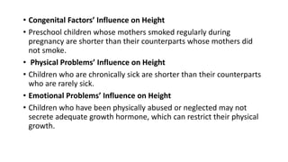 • Congenital Factors’ Influence on Height
• Preschool children whose mothers smoked regularly during
pregnancy are shorter than their counterparts whose mothers did
not smoke.
• Physical Problems’ Influence on Height
• Children who are chronically sick are shorter than their counterparts
who are rarely sick.
• Emotional Problems’ Influence on Height
• Children who have been physically abused or neglected may not
secrete adequate growth hormone, which can restrict their physical
growth.
 