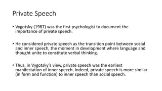 Private Speech
• Vygotsky (1987) was the first psychologist to document the
importance of private speech.
• He considered private speech as the transition point between social
and inner speech, the moment in development where language and
thought unite to constitute verbal thinking.
• Thus, in Vygotsky’s view, private speech was the earliest
manifestation of inner speech. Indeed, private speech is more similar
(in form and function) to inner speech than social speech.
 
