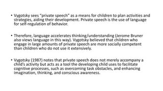 • Vygotsky sees “private speech” as a means for children to plan activities and
strategies, aiding their development. Private speech is the use of language
for self-regulation of behavior.
• Therefore, language accelerates thinking/understanding (Jerome Bruner
also views language in this way). Vygotsky believed that children who
engage in large amounts of private speech are more socially competent
than children who do not use it extensively.
• Vygotsky (1987) notes that private speech does not merely accompany a
child’s activity but acts as a tool the developing child uses to facilitate
cognitive processes, such as overcoming task obstacles, and enhancing
imagination, thinking, and conscious awareness.
 