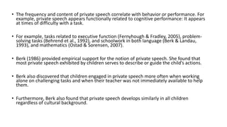 • The frequency and content of private speech correlate with behavior or performance. For
example, private speech appears functionally related to cognitive performance: It appears
at times of difficulty with a task.
• For example, tasks related to executive function (Fernyhough & Fradley, 2005), problem-
solving tasks (Behrend et al., 1992), and schoolwork in both language (Berk & Landau,
1993), and mathematics (Ostad & Sorensen, 2007).
• Berk (1986) provided empirical support for the notion of private speech. She found that
most private speech exhibited by children serves to describe or guide the child’s actions.
• Berk also discovered that children engaged in private speech more often when working
alone on challenging tasks and when their teacher was not immediately available to help
them.
• Furthermore, Berk also found that private speech develops similarly in all children
regardless of cultural background.
 