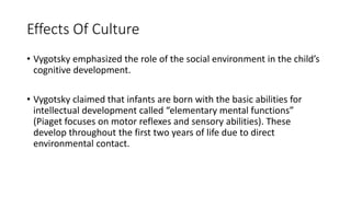 Effects Of Culture
• Vygotsky emphasized the role of the social environment in the child’s
cognitive development.
• Vygotsky claimed that infants are born with the basic abilities for
intellectual development called “elementary mental functions”
(Piaget focuses on motor reflexes and sensory abilities). These
develop throughout the first two years of life due to direct
environmental contact.
 