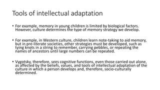 Tools of intellectual adaptation
• For example, memory in young children is limited by biological factors.
However, culture determines the type of memory strategy we develop.
• For example, in Western culture, children learn note-taking to aid memory,
but in pre-literate societies, other strategies must be developed, such as
tying knots in a string to remember, carrying pebbles, or repeating the
names of ancestors until large numbers can be repeated.
• Vygotsky, therefore, sees cognitive functions, even those carried out alone,
as affected by the beliefs, values, and tools of intellectual adaptation of the
culture in which a person develops and, therefore, socio-culturally
determined.
 