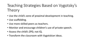 Teaching Strategies Based on Vygotsky’s
Theory
• Use the child’s zone of proximal development in teaching.
• Use scaffolding.
• Use more skilled peers as teachers.
• Monitor and encourage children’s use of private speech.
• Assess the child’s ZPD, not IQ.
• Transform the classroom with Vygotskian ideas.
 