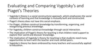 Evaluating and Comparing Vygotsky’s and
Piaget’s Theories
• Vygotsky’s theory is a social constructivist approach, which emphasizes the social
contexts of learning and that knowledge is mutually built and constructed.
• Piaget’s theory does not have this social emphasis.
• For Piaget, children construct knowledge by transforming, organizing, and
reorganizing previous knowledge.
• For Vygotsky, children construct knowledge through social interaction.
• The implication of Piaget’s theory for teaching is that children need support to
explore their world and discover knowledge.
• The implication of Vygotsky’s theory for teaching is that students need many
opportunities to learn with the teacher and more skilled peers.
• Vygotsky’s theory has been embraced by many teachers and successfully applied
to education.
 