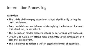 Information Processing
Attention
• The child’s ability to pay attention changes significantly during the
preschool years.
• Preschool children are influenced strongly by the features of a task
that stand out, or are salient.
• This deficit can hinder problem solving or performing well on tasks.
• By age 6 or 7, children attend more efficiently to the dimensions of a
task that are relevant.
• This is believed to reflect a shift in cognitive control of attention.
 