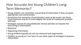 How Accurate Are Young Children’s Long-
Term Memories?
• Young children can remember a great deal of information if they are given
appropriate cues and prompts.
• Sometimes the memories of preschoolers seem to be erratic, but these
inconsistencies may be to some degree the result of inadequate prompts
and cues.
• Strategies consist of using deliberate mental activities to improve the
processing of information:
• Rehearsal
• Organizing information
• Young children typically do not use rehearsal and organization.
• Children as young as 2 can learn to use other types of strategies to process
information.
 