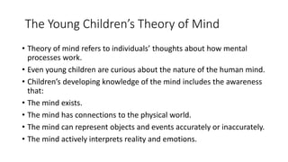 The Young Children’s Theory of Mind
• Theory of mind refers to individuals’ thoughts about how mental
processes work.
• Even young children are curious about the nature of the human mind.
• Children’s developing knowledge of the mind includes the awareness
that:
• The mind exists.
• The mind has connections to the physical world.
• The mind can represent objects and events accurately or inaccurately.
• The mind actively interprets reality and emotions.
 
