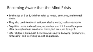 Becoming Aware that the Mind Exists
• By the age of 2 or 3, children refer to needs, emotions, and mental
states.
• They also use intentional action or desire words, such as wants to.
• Cognitive terms such as know, remember, and think usually appear
after perceptual and emotional terms, but are used by age 3.
• Later children distinguish between guessing vs. knowing, believing vs.
fantasizing, and intending vs. not on purpose.
 