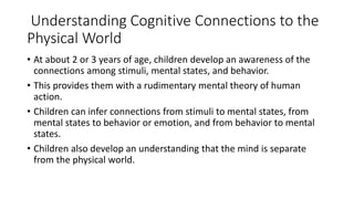 Understanding Cognitive Connections to the
Physical World
• At about 2 or 3 years of age, children develop an awareness of the
connections among stimuli, mental states, and behavior.
• This provides them with a rudimentary mental theory of human
action.
• Children can infer connections from stimuli to mental states, from
mental states to behavior or emotion, and from behavior to mental
states.
• Children also develop an understanding that the mind is separate
from the physical world.
 