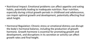 • Nutritional Impact: Emotional problems can affect appetite and eating
habits, potentially leading to inadequate nutrition. Poor nutrition,
especially during critical growth periods in childhood and adolescence,
can impair optimal growth and development, potentially affecting final
adult height.
• Hormonal Regulation: Chronic stress or emotional distress can disrupt
the body's hormonal balance, including the production of growth
hormone. Growth hormone is essential for promoting growth and
development, and disruptions in its secretion or activity can affect
growth rates and final height.
 