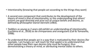 • Intentionality (knowing that people act according to the things they want)
• A second core component that contributes to the development of the
theory of mind is that of intentionality, or the understanding that others’
actions are goal-directed and arise out of unique beliefs and desires, as
defined by philosopher Daniel Dennett (1983).
• Toddlers as young as 2 years old exhibit an understanding of intentionality
(Luchkina et al., 2018) as do chimpanzees and orangutans (Call & Tomasello,
1998).
• To understand that people act in a way that is motivated by their desires (for
example, I am hungry so I will reach for that apple) is to understand that
other people have their own desires (she must be hungry), thus
demonstrating a theory of mind, or attributing mental states to others.
 