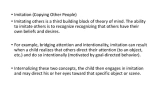 • Imitation (Copying Other People)
• Imitating others is a third building block of theory of mind. The ability
to imitate others is to recognize recognizing that others have their
own beliefs and desires.
• For example, bridging attention and intentionality, imitation can result
when a child realizes that others direct their attention (to an object,
etc.) and do so intentionally (motivated by goal-directed behavior).
• Internalizing these two concepts, the child then engages in imitation
and may direct his or her eyes toward that specific object or scene.
 