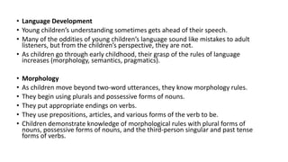 • Language Development
• Young children’s understanding sometimes gets ahead of their speech.
• Many of the oddities of young children’s language sound like mistakes to adult
listeners, but from the children’s perspective, they are not.
• As children go through early childhood, their grasp of the rules of language
increases (morphology, semantics, pragmatics).
• Morphology
• As children move beyond two-word utterances, they know morphology rules.
• They begin using plurals and possessive forms of nouns.
• They put appropriate endings on verbs.
• They use prepositions, articles, and various forms of the verb to be.
• Children demonstrate knowledge of morphological rules with plural forms of
nouns, possessive forms of nouns, and the third-person singular and past tense
forms of verbs.
 