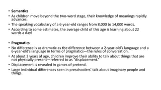 • Semantics
• As children move beyond the two-word stage, their knowledge of meanings rapidly
advances.
• The speaking vocabulary of a 6-year-old ranges from 8,000 to 14,000 words.
• According to some estimates, the average child of this age is learning about 22
words a day!
• Pragmatics
• No difference is as dramatic as the difference between a 2-year-old’s language and a
6-year-old’s language in terms of pragmatics—the rules of conversation.
• At about 3 years of age, children improve their ability to talk about things that are
not physically present—referred to as “displacement.”
• Displacement is revealed in games of pretend.
• Large individual differences seen in preschoolers’ talk about imaginary people and
things.
 