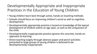 Developmentally Appropriate and Inappropriate
Practices in the Education of Young Children
• Young children learn best through active, hands-on teaching methods.
• Schools should focus on improving children’s social as well as cognitive
development.
• Developmentally appropriate practice is based on knowledge of the typical
development of children within an age span, as well as the uniqueness of
the child.
• Developmentally inappropriate practice ignores the concrete, hands-on
approach to learning.
• Direct teaching largely through abstract paper-and-pencil activities
presented to large groups of young children is believed to be
developmentally inappropriate.
 