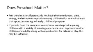 Does Preschool Matter?
• Preschool matters if parents do not have the commitment, time,
energy, and resources to provide young children with an environment
that approximates a good early childhood program.
• If parents have the competence and resources to provide young
children with a variety of learning experiences and exposure to other
children and adults, along with opportunities for extensive play, this
may be sufficient.
 