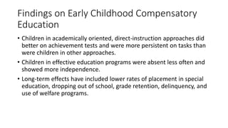 Findings on Early Childhood Compensatory
Education
• Children in academically oriented, direct-instruction approaches did
better on achievement tests and were more persistent on tasks than
were children in other approaches.
• Children in effective education programs were absent less often and
showed more independence.
• Long-term effects have included lower rates of placement in special
education, dropping out of school, grade retention, delinquency, and
use of welfare programs.
 