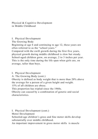 Physical & Cognitive Development
in Middle Childhood
I. Physical Development
The Growing Body
Beginning at age 6 and continuing to age 12, these years are
often referred to as the “school years.”
Compared with the swift growth during the first five years,
physical growth during middle childhood is slow but steady.
School-aged children grow, on average, 2 to 3 inches per year.
This is the only time during the life span when girls are, on
average, taller than boys.
I. Physical Development
A. The Growing Body (cont.)
Obesity is defined as body weight that is more than 20% above
the average for a person of a given height and weight.
15% of all children are obese.
This proportion has tripled since the 1960s.
Obesity can caused by a combination of genetic and social
characteristics.
I. Physical Development (cont.)
Motor Development
Schooled-age children’s gross and fine motor skills develop
substantially over middle childhood.
An important improvement in gross motor skills is muscle
 