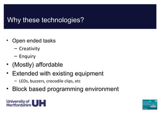 Why these technologies?
• Open ended tasks
– Creativity
– Enquiry
• (Mostly) affordable
• Extended with existing equipment
– LEDs, buzzers, crocodile clips, etc
• Block based programming environment
 