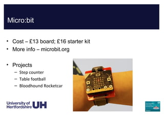 Micro:bit
• Cost – £13 board; £16 starter kit
• More info – microbit.org
• Projects
– Step counter
– Table football
– Bloodhound Rocketcar
 