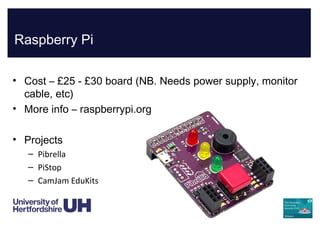 Raspberry Pi
• Cost – £25 - £30 board (NB. Needs power supply, monitor
cable, etc)
• More info – raspberrypi.org
• Projects
– Pibrella
– PiStop
– CamJam EduKits
 