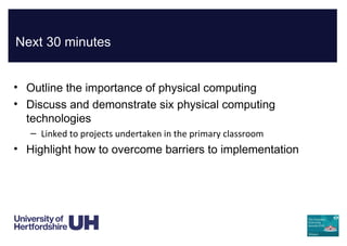 Next 30 minutes
• Outline the importance of physical computing
• Discuss and demonstrate six physical computing
technologies
– Linked to projects undertaken in the primary classroom
• Highlight how to overcome barriers to implementation
 