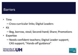 Barriers
• Time
– Cross-curricular links; Digital Leaders
• Kit
– Beg, borrow, steal; Second-hand; Share; Promotions
• Expertise
– Needs confident teachers; Digital Leader support;
CAS support; ”Hands-off guidance”
 