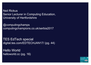 Neil Rickus
Senior Lecturer in Computing Education,
University of Hertfordshire
@computingchamps
computingchampions.co.uk/serbia2017
TES EdTech special
digital.tes.com/EDTECHJAN17/ (pg. 44)
Hello World
helloworld.cc (pg. 16)
 
