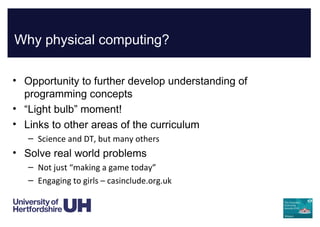 Why physical computing?
• Opportunity to further develop understanding of
programming concepts
• “Light bulb” moment!
• Links to other areas of the curriculum
– Science and DT, but many others
• Solve real world problems
– Not just “making a game today”
– Engaging to girls – casinclude.org.uk
 