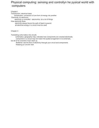 Physical computing: sensing and controllyn he pysical world with
computers
Chapter1:
Transduction: electrical basic.
transduction: conversion of one form of energy into another
Electricity v/s electronic.
electricity is controlled - electronitcs: do a lot of things
How electricity flows
electricity always favors the path of least to graund
all electrical energy in a circuit must be used
Chapter 3:
Translating sche:matics into circuits
schematics: geography map, indicates how components are cnected electrically
component in a circuit may not match the spatial arragement in te schematic,
but all of he conection must catch up .
Mulltimet: see the flow of electricity theough your circuit and components
Keeping yur circuits neat