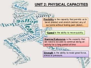 UNIT 2: PHYSICAL CAPACITIES
Flexibility is the capacity that permits us to
bend (doblar) and stretch (estirar) any of
our joints without feeling pain (dolor)..
Strength is the ability to resist great force,
stress or pressure.
Stamina/Endurance is the capacity that
we need to be able to continue doing an
activity for a long period of time
•Speed is the ability to move quickly.
 