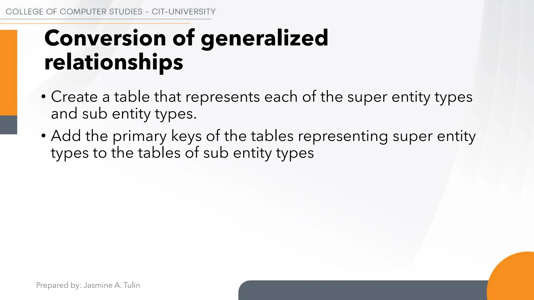 Prepared by: Jasmine A. Tulin
Conversion of generalized
relationships
• Create a table that represents each of the super entity types
and sub entity types.
• Add the primary keys of the tables representing super entity
types to the tables of sub entity types
 