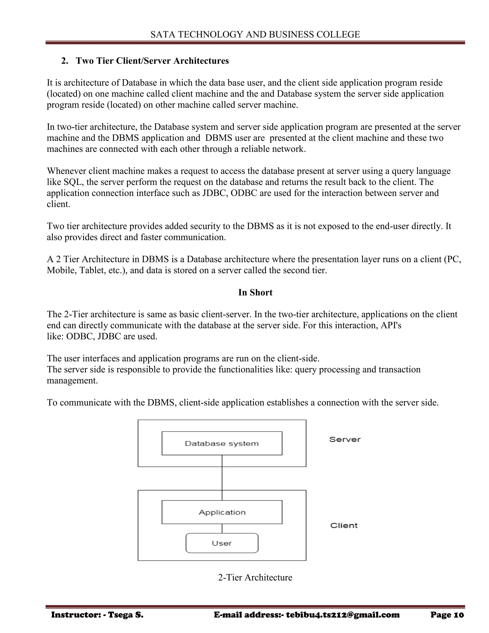 SATA TECHNOLOGY AND BUSINESS COLLEGE
Instructor: - Tsega S. E-mail address:- tebibu4.ts212@gmail.com Page 10
2. Two Tier Client/Server Architectures
It is architecture of Database in which the data base user, and the client side application program reside
(located) on one machine called client machine and the and Database system the server side application
program reside (located) on other machine called server machine.
In two-tier architecture, the Database system and server side application program are presented at the server
machine and the DBMS application and DBMS user are presented at the client machine and these two
machines are connected with each other through a reliable network.
Whenever client machine makes a request to access the database present at server using a query language
like SQL, the server perform the request on the database and returns the result back to the client. The
application connection interface such as JDBC, ODBC are used for the interaction between server and
client.
Two tier architecture provides added security to the DBMS as it is not exposed to the end-user directly. It
also provides direct and faster communication.
A 2 Tier Architecture in DBMS is a Database architecture where the presentation layer runs on a client (PC,
Mobile, Tablet, etc.), and data is stored on a server called the second tier.
In Short
The 2-Tier architecture is same as basic client-server. In the two-tier architecture, applications on the client
end can directly communicate with the database at the server side. For this interaction, API's
like: ODBC, JDBC are used.
The user interfaces and application programs are run on the client-side.
The server side is responsible to provide the functionalities like: query processing and transaction
management.
To communicate with the DBMS, client-side application establishes a connection with the server side.
2-Tier Architecture
 