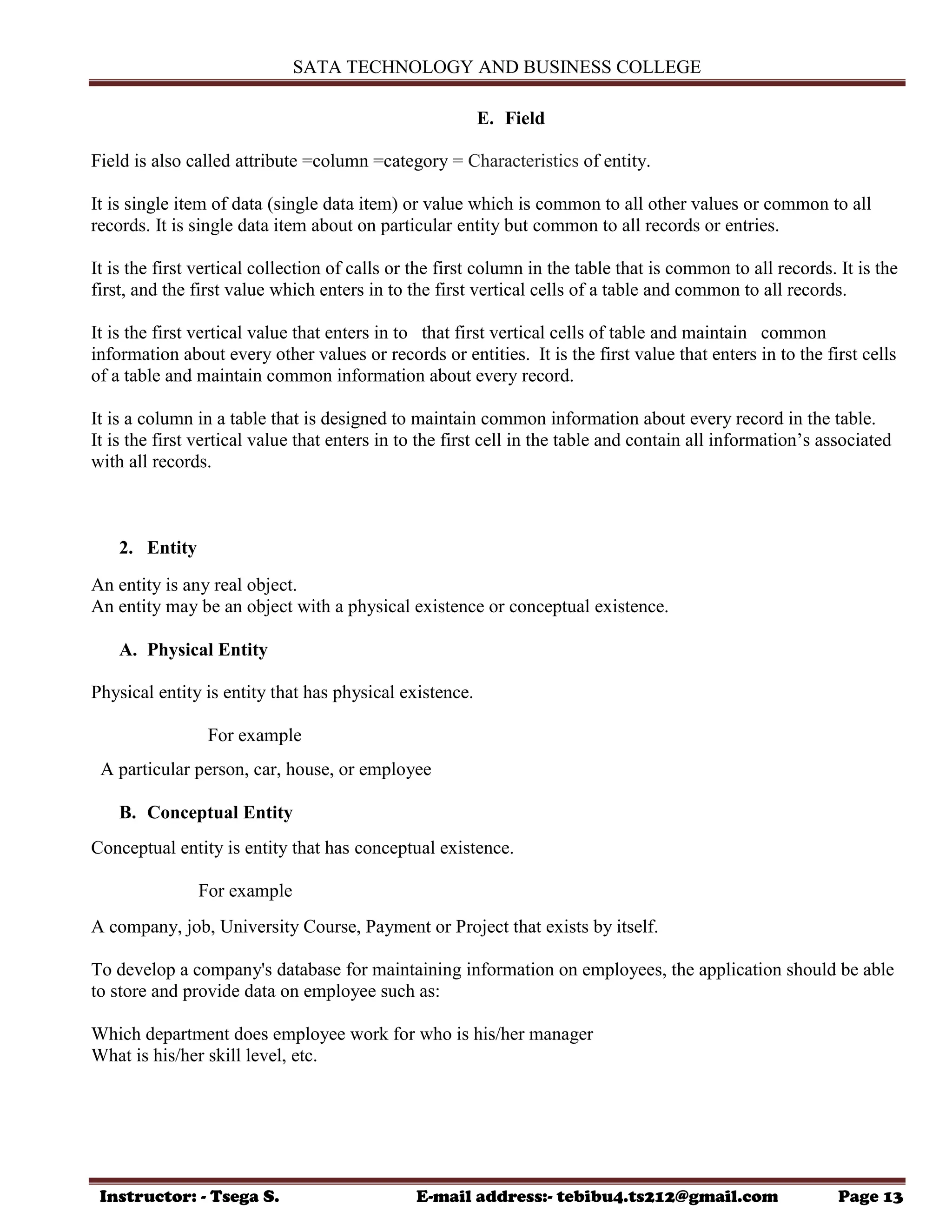 SATA TECHNOLOGY AND BUSINESS COLLEGE
Instructor: - Tsega S. E-mail address:- tebibu4.ts212@gmail.com Page 13
E. Field
Field is also called attribute =column =category = Characteristics of entity.
It is single item of data (single data item) or value which is common to all other values or common to all
records. It is single data item about on particular entity but common to all records or entries.
It is the first vertical collection of calls or the first column in the table that is common to all records. It is the
first, and the first value which enters in to the first vertical cells of a table and common to all records.
It is the first vertical value that enters in to that first vertical cells of table and maintain common
information about every other values or records or entities. It is the first value that enters in to the first cells
of a table and maintain common information about every record.
It is a column in a table that is designed to maintain common information about every record in the table.
It is the first vertical value that enters in to the first cell in the table and contain all information‟s associated
with all records.
2. Entity
An entity is any real object.
An entity may be an object with a physical existence or conceptual existence.
A. Physical Entity
Physical entity is entity that has physical existence.
For example
A particular person, car, house, or employee
B. Conceptual Entity
Conceptual entity is entity that has conceptual existence.
For example
A company, job, University Course, Payment or Project that exists by itself.
To develop a company's database for maintaining information on employees, the application should be able
to store and provide data on employee such as:
Which department does employee work for who is his/her manager
What is his/her skill level, etc.
 