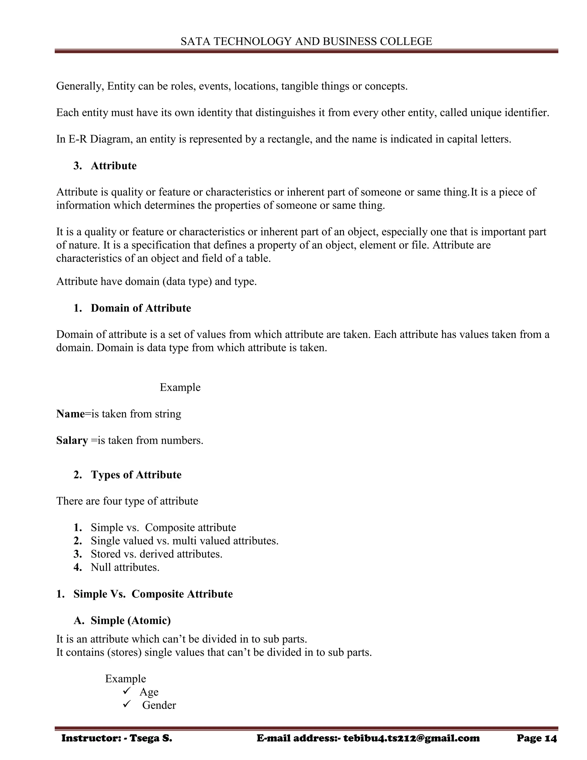SATA TECHNOLOGY AND BUSINESS COLLEGE
Instructor: - Tsega S. E-mail address:- tebibu4.ts212@gmail.com Page 14
Generally, Entity can be roles, events, locations, tangible things or concepts.
Each entity must have its own identity that distinguishes it from every other entity, called unique identifier.
In E-R Diagram, an entity is represented by a rectangle, and the name is indicated in capital letters.
3. Attribute
Attribute is quality or feature or characteristics or inherent part of someone or same thing.It is a piece of
information which determines the properties of someone or same thing.
It is a quality or feature or characteristics or inherent part of an object, especially one that is important part
of nature. It is a specification that defines a property of an object, element or file. Attribute are
characteristics of an object and field of a table.
Attribute have domain (data type) and type.
1. Domain of Attribute
Domain of attribute is a set of values from which attribute are taken. Each attribute has values taken from a
domain. Domain is data type from which attribute is taken.
Example
Name=is taken from string
Salary =is taken from numbers.
2. Types of Attribute
There are four type of attribute
1. Simple vs. Composite attribute
2. Single valued vs. multi valued attributes.
3. Stored vs. derived attributes.
4. Null attributes.
1. Simple Vs. Composite Attribute
A. Simple (Atomic)
It is an attribute which can‟t be divided in to sub parts.
It contains (stores) single values that can‟t be divided in to sub parts.
Example
 Age
 Gender
 