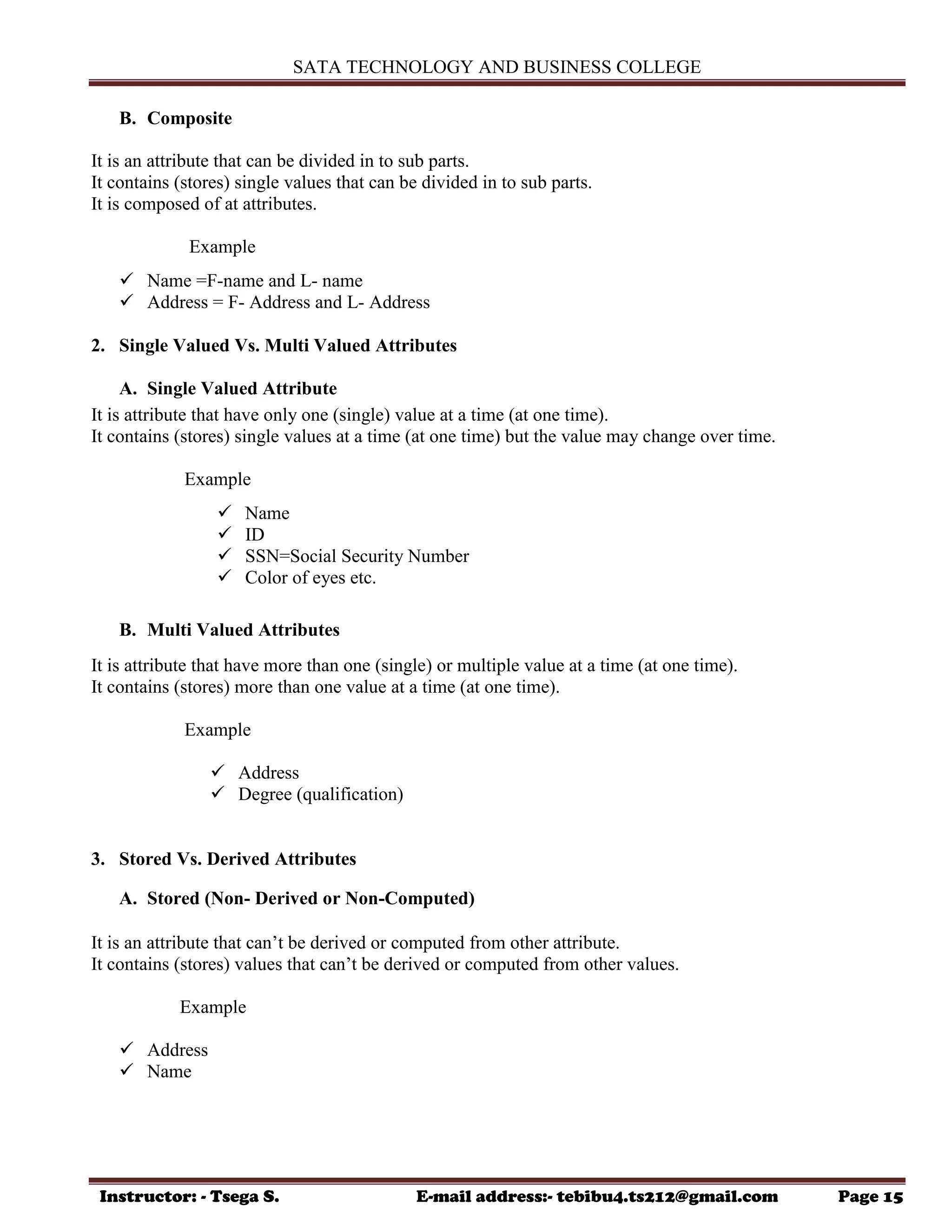 SATA TECHNOLOGY AND BUSINESS COLLEGE
Instructor: - Tsega S. E-mail address:- tebibu4.ts212@gmail.com Page 15
B. Composite
It is an attribute that can be divided in to sub parts.
It contains (stores) single values that can be divided in to sub parts.
It is composed of at attributes.
Example
 Name =F-name and L- name
 Address = F- Address and L- Address
2. Single Valued Vs. Multi Valued Attributes
A. Single Valued Attribute
It is attribute that have only one (single) value at a time (at one time).
It contains (stores) single values at a time (at one time) but the value may change over time.
Example
 Name
 ID
 SSN=Social Security Number
 Color of eyes etc.
B. Multi Valued Attributes
It is attribute that have more than one (single) or multiple value at a time (at one time).
It contains (stores) more than one value at a time (at one time).
Example
 Address
 Degree (qualification)
3. Stored Vs. Derived Attributes
A. Stored (Non- Derived or Non-Computed)
It is an attribute that can‟t be derived or computed from other attribute.
It contains (stores) values that can‟t be derived or computed from other values.
Example
 Address
 Name
 