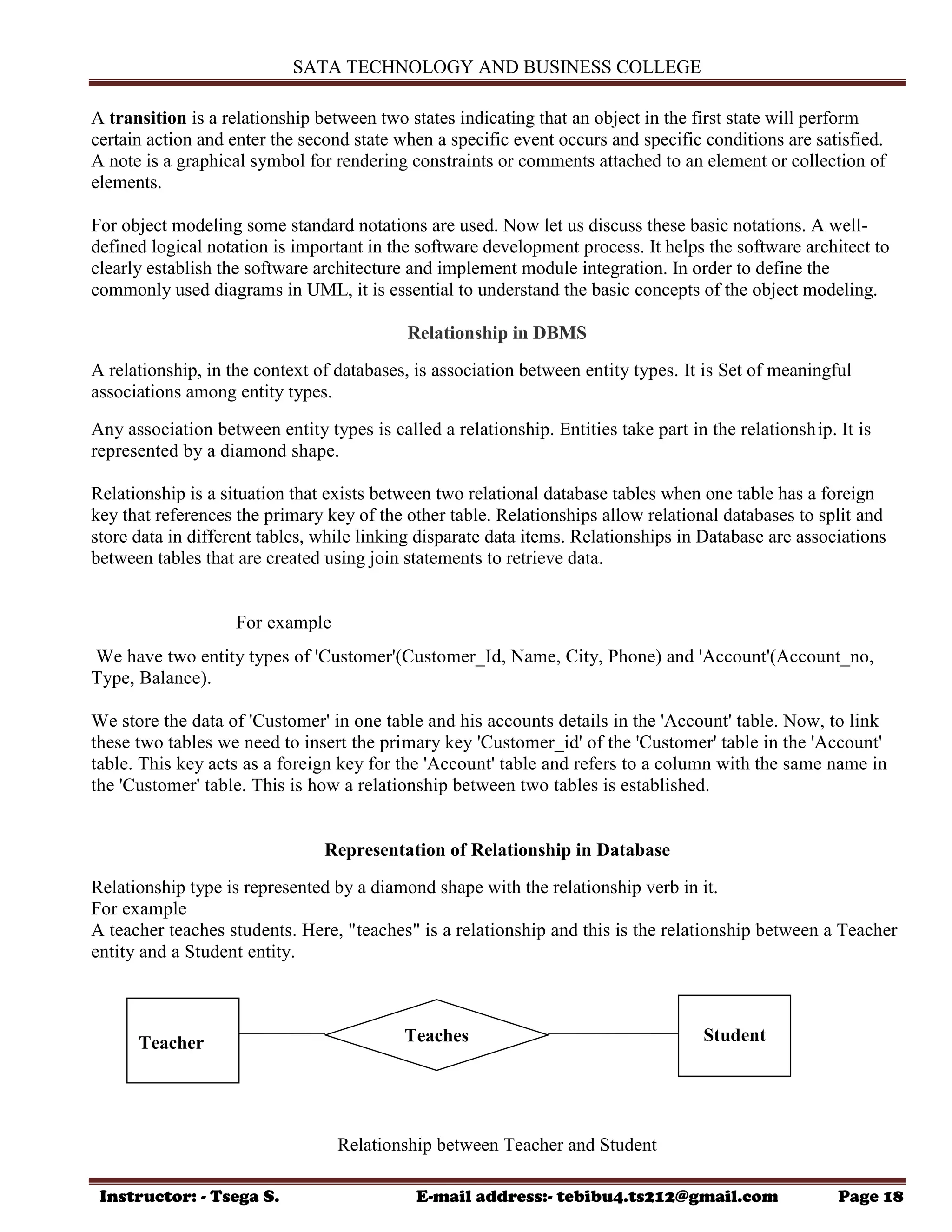 SATA TECHNOLOGY AND BUSINESS COLLEGE
Instructor: - Tsega S. E-mail address:- tebibu4.ts212@gmail.com Page 18
A transition is a relationship between two states indicating that an object in the first state will perform
certain action and enter the second state when a specific event occurs and specific conditions are satisfied.
A note is a graphical symbol for rendering constraints or comments attached to an element or collection of
elements.
For object modeling some standard notations are used. Now let us discuss these basic notations. A well-
defined logical notation is important in the software development process. It helps the software architect to
clearly establish the software architecture and implement module integration. In order to define the
commonly used diagrams in UML, it is essential to understand the basic concepts of the object modeling.
Relationship in DBMS
A relationship, in the context of databases, is association between entity types. It is Set of meaningful
associations among entity types.
Any association between entity types is called a relationship. Entities take part in the relationship. It is
represented by a diamond shape.
Relationship is a situation that exists between two relational database tables when one table has a foreign
key that references the primary key of the other table. Relationships allow relational databases to split and
store data in different tables, while linking disparate data items. Relationships in Database are associations
between tables that are created using join statements to retrieve data.
For example
We have two entity types of 'Customer'(Customer_Id, Name, City, Phone) and 'Account'(Account_no,
Type, Balance).
We store the data of 'Customer' in one table and his accounts details in the 'Account' table. Now, to link
these two tables we need to insert the primary key 'Customer_id' of the 'Customer' table in the 'Account'
table. This key acts as a foreign key for the 'Account' table and refers to a column with the same name in
the 'Customer' table. This is how a relationship between two tables is established.
Representation of Relationship in Database
Relationship type is represented by a diamond shape with the relationship verb in it.
For example
A teacher teaches students. Here, "teaches" is a relationship and this is the relationship between a Teacher
entity and a Student entity.
Relationship between Teacher and Student
Teacher Student
Teaches
 