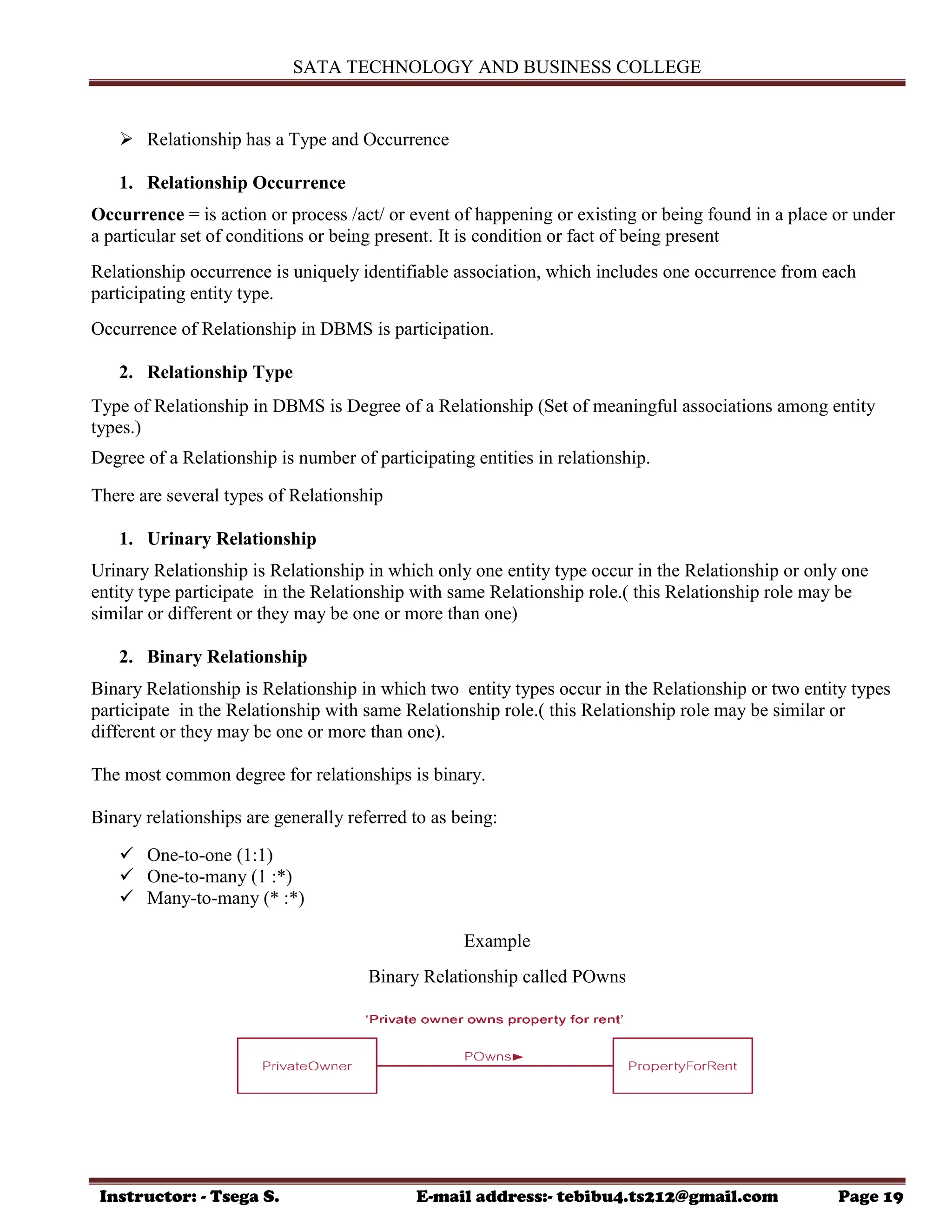 SATA TECHNOLOGY AND BUSINESS COLLEGE
Instructor: - Tsega S. E-mail address:- tebibu4.ts212@gmail.com Page 19
 Relationship has a Type and Occurrence
1. Relationship Occurrence
Occurrence = is action or process /act/ or event of happening or existing or being found in a place or under
a particular set of conditions or being present. It is condition or fact of being present
Relationship occurrence is uniquely identifiable association, which includes one occurrence from each
participating entity type.
Occurrence of Relationship in DBMS is participation.
2. Relationship Type
Type of Relationship in DBMS is Degree of a Relationship (Set of meaningful associations among entity
types.)
Degree of a Relationship is number of participating entities in relationship.
There are several types of Relationship
1. Urinary Relationship
Urinary Relationship is Relationship in which only one entity type occur in the Relationship or only one
entity type participate in the Relationship with same Relationship role.( this Relationship role may be
similar or different or they may be one or more than one)
2. Binary Relationship
Binary Relationship is Relationship in which two entity types occur in the Relationship or two entity types
participate in the Relationship with same Relationship role.( this Relationship role may be similar or
different or they may be one or more than one).
The most common degree for relationships is binary.
Binary relationships are generally referred to as being:
 One-to-one (1:1)
 One-to-many (1 :*)
 Many-to-many (* :*)
Example
Binary Relationship called POwns
 