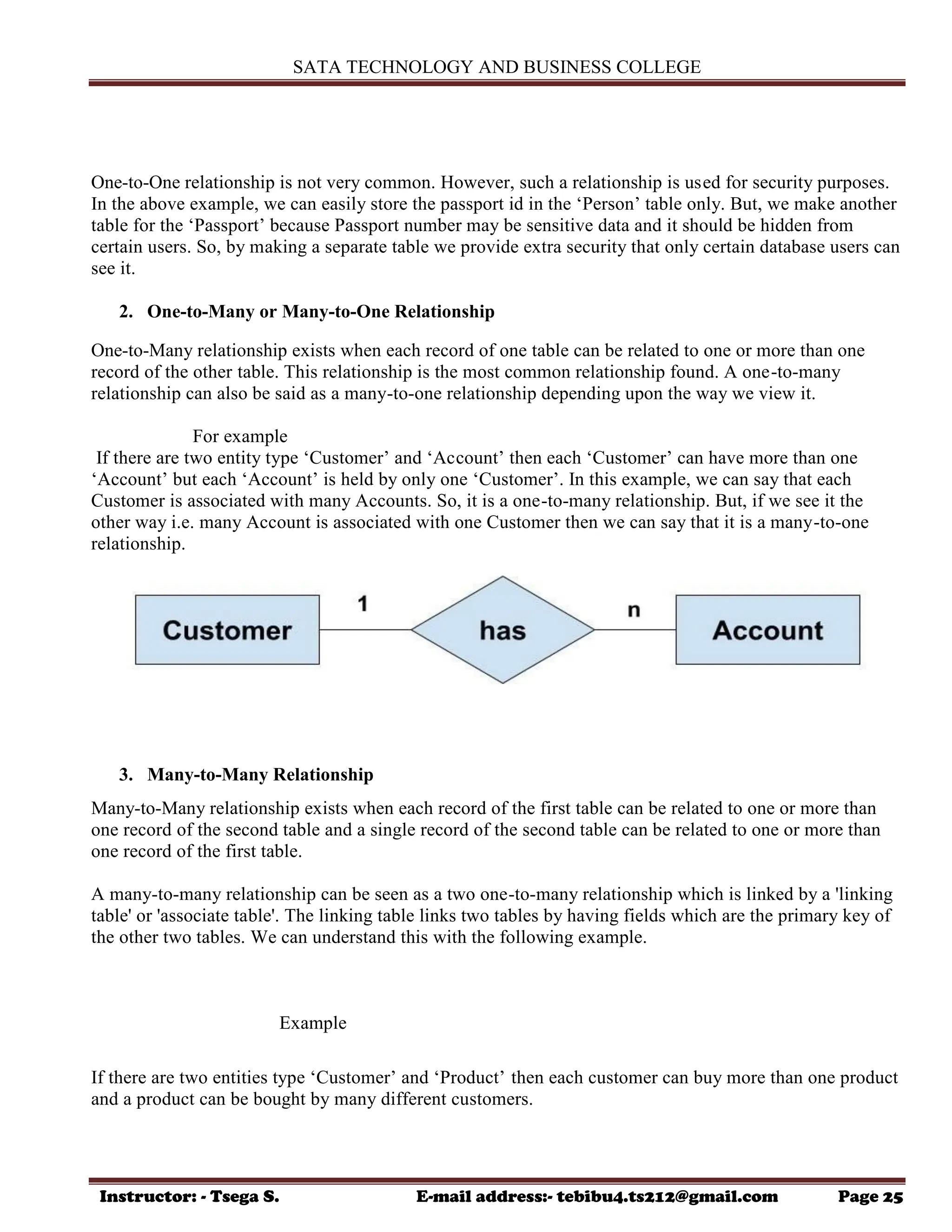 SATA TECHNOLOGY AND BUSINESS COLLEGE
Instructor: - Tsega S. E-mail address:- tebibu4.ts212@gmail.com Page 25
One-to-One relationship is not very common. However, such a relationship is used for security purposes.
In the above example, we can easily store the passport id in the „Person‟ table only. But, we make another
table for the „Passport‟ because Passport number may be sensitive data and it should be hidden from
certain users. So, by making a separate table we provide extra security that only certain database users can
see it.
2. One-to-Many or Many-to-One Relationship
One-to-Many relationship exists when each record of one table can be related to one or more than one
record of the other table. This relationship is the most common relationship found. A one-to-many
relationship can also be said as a many-to-one relationship depending upon the way we view it.
For example
If there are two entity type „Customer‟ and „Account‟ then each „Customer‟ can have more than one
„Account‟ but each „Account‟ is held by only one „Customer‟. In this example, we can say that each
Customer is associated with many Accounts. So, it is a one-to-many relationship. But, if we see it the
other way i.e. many Account is associated with one Customer then we can say that it is a many-to-one
relationship.
3. Many-to-Many Relationship
Many-to-Many relationship exists when each record of the first table can be related to one or more than
one record of the second table and a single record of the second table can be related to one or more than
one record of the first table.
A many-to-many relationship can be seen as a two one-to-many relationship which is linked by a 'linking
table' or 'associate table'. The linking table links two tables by having fields which are the primary key of
the other two tables. We can understand this with the following example.
Example
If there are two entities type „Customer‟ and „Product‟ then each customer can buy more than one product
and a product can be bought by many different customers.
 