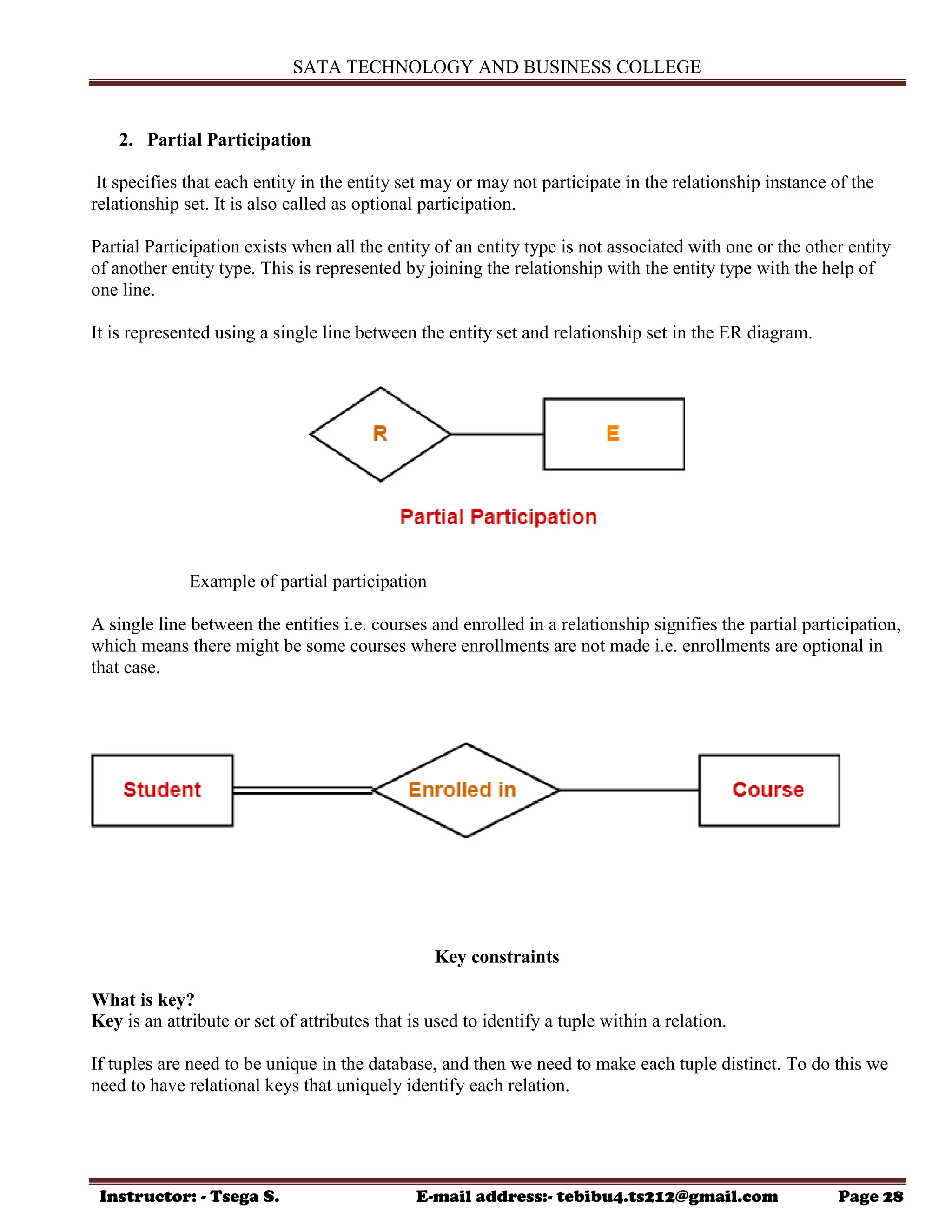 SATA TECHNOLOGY AND BUSINESS COLLEGE
Instructor: - Tsega S. E-mail address:- tebibu4.ts212@gmail.com Page 28
2. Partial Participation
It specifies that each entity in the entity set may or may not participate in the relationship instance of the
relationship set. It is also called as optional participation.
Partial Participation exists when all the entity of an entity type is not associated with one or the other entity
of another entity type. This is represented by joining the relationship with the entity type with the help of
one line.
It is represented using a single line between the entity set and relationship set in the ER diagram.
Example of partial participation
A single line between the entities i.e. courses and enrolled in a relationship signifies the partial participation,
which means there might be some courses where enrollments are not made i.e. enrollments are optional in
that case.
Key constraints
What is key?
Key is an attribute or set of attributes that is used to identify a tuple within a relation.
If tuples are need to be unique in the database, and then we need to make each tuple distinct. To do this we
need to have relational keys that uniquely identify each relation.
 