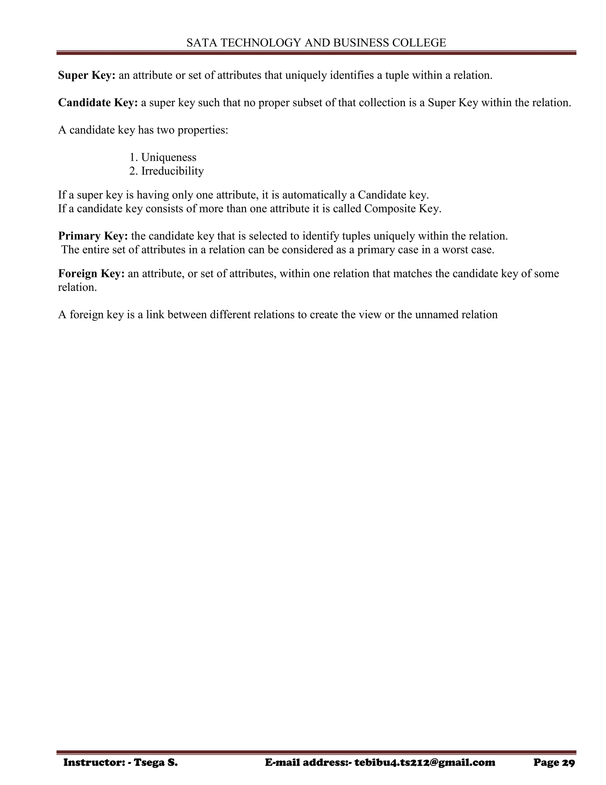 SATA TECHNOLOGY AND BUSINESS COLLEGE
Instructor: - Tsega S. E-mail address:- tebibu4.ts212@gmail.com Page 29
Super Key: an attribute or set of attributes that uniquely identifies a tuple within a relation.
Candidate Key: a super key such that no proper subset of that collection is a Super Key within the relation.
A candidate key has two properties:
1. Uniqueness
2. Irreducibility
If a super key is having only one attribute, it is automatically a Candidate key.
If a candidate key consists of more than one attribute it is called Composite Key.
Primary Key: the candidate key that is selected to identify tuples uniquely within the relation.
The entire set of attributes in a relation can be considered as a primary case in a worst case.
Foreign Key: an attribute, or set of attributes, within one relation that matches the candidate key of some
relation.
A foreign key is a link between different relations to create the view or the unnamed relation
 