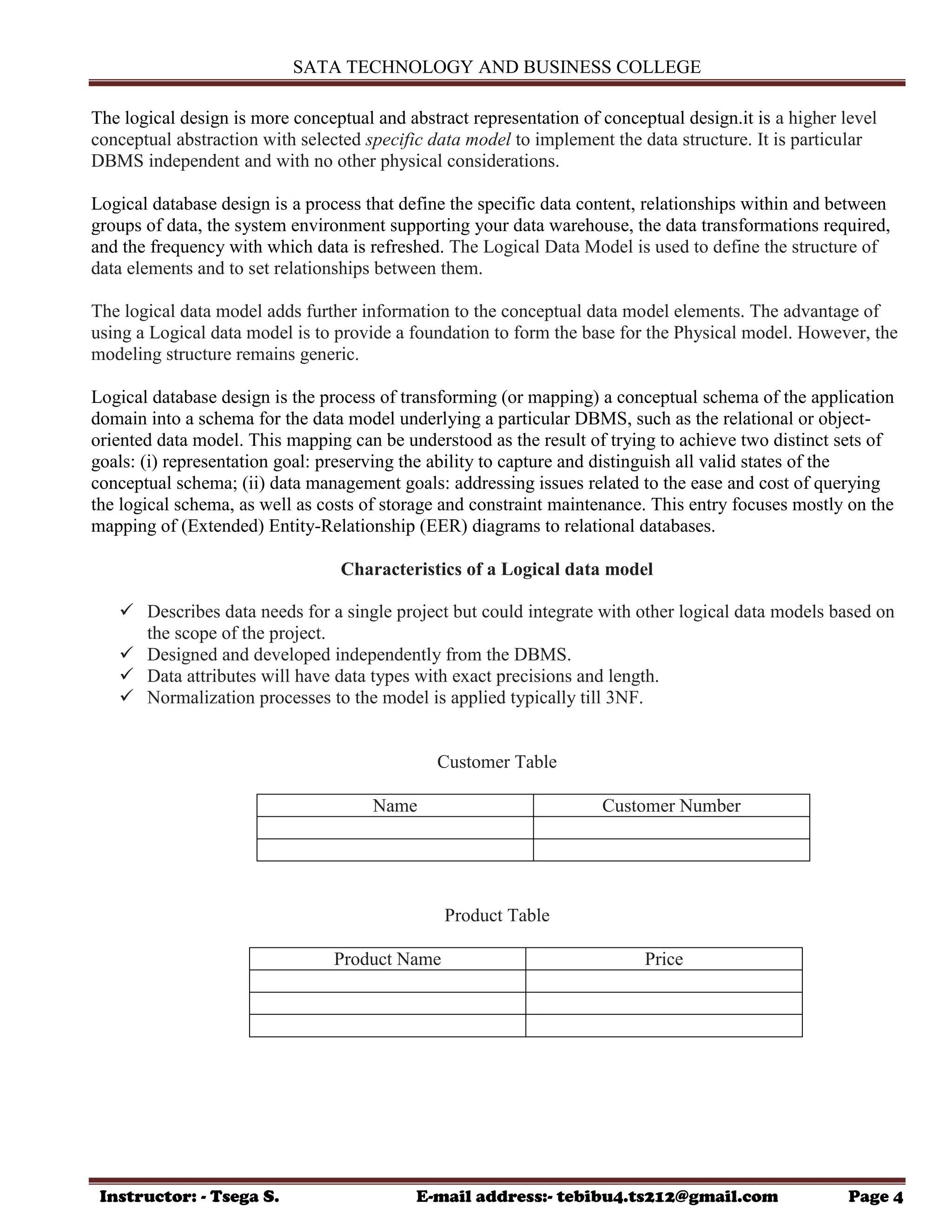 SATA TECHNOLOGY AND BUSINESS COLLEGE
Instructor: - Tsega S. E-mail address:- tebibu4.ts212@gmail.com Page 4
The logical design is more conceptual and abstract representation of conceptual design.it is a higher level
conceptual abstraction with selected specific data model to implement the data structure. It is particular
DBMS independent and with no other physical considerations.
Logical database design is a process that define the specific data content, relationships within and between
groups of data, the system environment supporting your data warehouse, the data transformations required,
and the frequency with which data is refreshed. The Logical Data Model is used to define the structure of
data elements and to set relationships between them.
The logical data model adds further information to the conceptual data model elements. The advantage of
using a Logical data model is to provide a foundation to form the base for the Physical model. However, the
modeling structure remains generic.
Logical database design is the process of transforming (or mapping) a conceptual schema of the application
domain into a schema for the data model underlying a particular DBMS, such as the relational or object-
oriented data model. This mapping can be understood as the result of trying to achieve two distinct sets of
goals: (i) representation goal: preserving the ability to capture and distinguish all valid states of the
conceptual schema; (ii) data management goals: addressing issues related to the ease and cost of querying
the logical schema, as well as costs of storage and constraint maintenance. This entry focuses mostly on the
mapping of (Extended) Entity-Relationship (EER) diagrams to relational databases.
Characteristics of a Logical data model
 Describes data needs for a single project but could integrate with other logical data models based on
the scope of the project.
 Designed and developed independently from the DBMS.
 Data attributes will have data types with exact precisions and length.
 Normalization processes to the model is applied typically till 3NF.
Customer Table
Name Customer Number
Product Table
Product Name Price
 