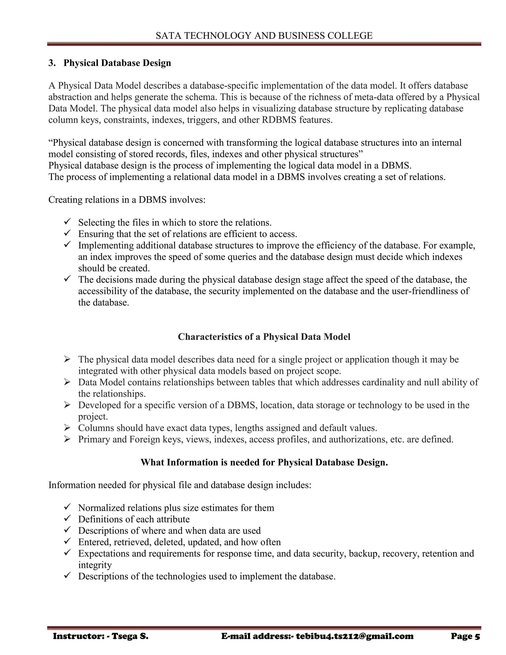 SATA TECHNOLOGY AND BUSINESS COLLEGE
Instructor: - Tsega S. E-mail address:- tebibu4.ts212@gmail.com Page 5
3. Physical Database Design
A Physical Data Model describes a database-specific implementation of the data model. It offers database
abstraction and helps generate the schema. This is because of the richness of meta-data offered by a Physical
Data Model. The physical data model also helps in visualizing database structure by replicating database
column keys, constraints, indexes, triggers, and other RDBMS features.
“Physical database design is concerned with transforming the logical database structures into an internal
model consisting of stored records, files, indexes and other physical structures”
Physical database design is the process of implementing the logical data model in a DBMS.
The process of implementing a relational data model in a DBMS involves creating a set of relations.
Creating relations in a DBMS involves:
 Selecting the files in which to store the relations.
 Ensuring that the set of relations are efficient to access.
 Implementing additional database structures to improve the efficiency of the database. For example,
an index improves the speed of some queries and the database design must decide which indexes
should be created.
 The decisions made during the physical database design stage affect the speed of the database, the
accessibility of the database, the security implemented on the database and the user-friendliness of
the database.
Characteristics of a Physical Data Model
 The physical data model describes data need for a single project or application though it may be
integrated with other physical data models based on project scope.
 Data Model contains relationships between tables that which addresses cardinality and null ability of
the relationships.
 Developed for a specific version of a DBMS, location, data storage or technology to be used in the
project.
 Columns should have exact data types, lengths assigned and default values.
 Primary and Foreign keys, views, indexes, access profiles, and authorizations, etc. are defined.
What Information is needed for Physical Database Design.
Information needed for physical file and database design includes:
 Normalized relations plus size estimates for them
 Definitions of each attribute
 Descriptions of where and when data are used
 Entered, retrieved, deleted, updated, and how often
 Expectations and requirements for response time, and data security, backup, recovery, retention and
integrity
 Descriptions of the technologies used to implement the database.
 
