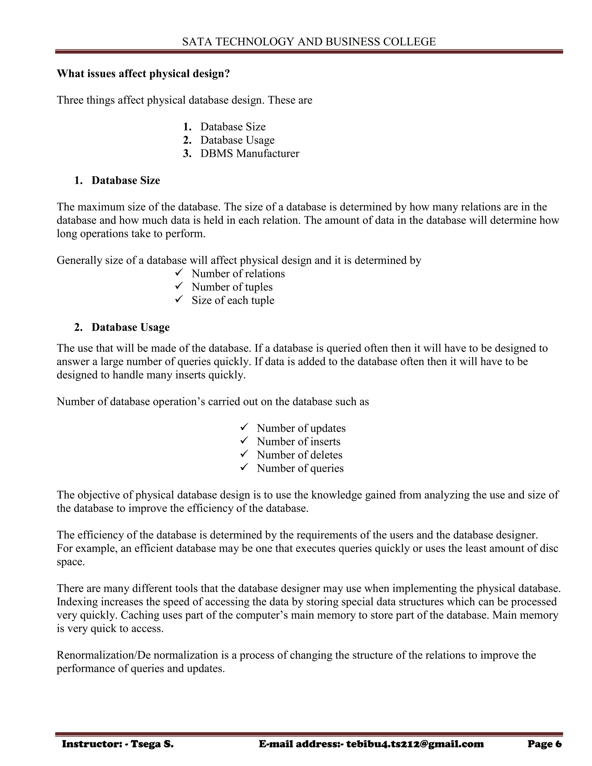 SATA TECHNOLOGY AND BUSINESS COLLEGE
Instructor: - Tsega S. E-mail address:- tebibu4.ts212@gmail.com Page 6
What issues affect physical design?
Three things affect physical database design. These are
1. Database Size
2. Database Usage
3. DBMS Manufacturer
1. Database Size
The maximum size of the database. The size of a database is determined by how many relations are in the
database and how much data is held in each relation. The amount of data in the database will determine how
long operations take to perform.
Generally size of a database will affect physical design and it is determined by
 Number of relations
 Number of tuples
 Size of each tuple
2. Database Usage
The use that will be made of the database. If a database is queried often then it will have to be designed to
answer a large number of queries quickly. If data is added to the database often then it will have to be
designed to handle many inserts quickly.
Number of database operation‟s carried out on the database such as
 Number of updates
 Number of inserts
 Number of deletes
 Number of queries
The objective of physical database design is to use the knowledge gained from analyzing the use and size of
the database to improve the efficiency of the database.
The efficiency of the database is determined by the requirements of the users and the database designer.
For example, an efficient database may be one that executes queries quickly or uses the least amount of disc
space.
There are many different tools that the database designer may use when implementing the physical database.
Indexing increases the speed of accessing the data by storing special data structures which can be processed
very quickly. Caching uses part of the computer‟s main memory to store part of the database. Main memory
is very quick to access.
Renormalization/De normalization is a process of changing the structure of the relations to improve the
performance of queries and updates.
 