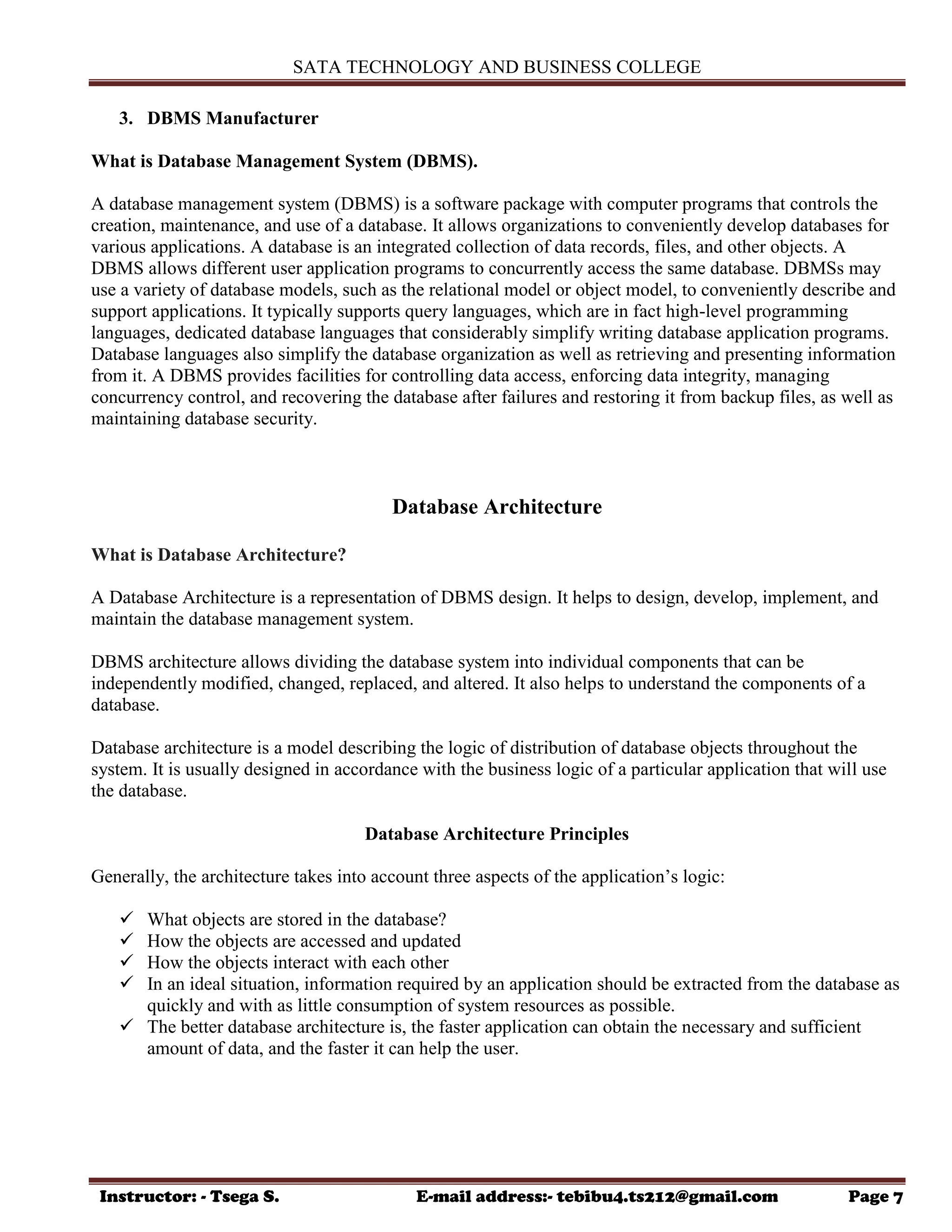 SATA TECHNOLOGY AND BUSINESS COLLEGE
Instructor: - Tsega S. E-mail address:- tebibu4.ts212@gmail.com Page 7
3. DBMS Manufacturer
What is Database Management System (DBMS).
A database management system (DBMS) is a software package with computer programs that controls the
creation, maintenance, and use of a database. It allows organizations to conveniently develop databases for
various applications. A database is an integrated collection of data records, files, and other objects. A
DBMS allows different user application programs to concurrently access the same database. DBMSs may
use a variety of database models, such as the relational model or object model, to conveniently describe and
support applications. It typically supports query languages, which are in fact high-level programming
languages, dedicated database languages that considerably simplify writing database application programs.
Database languages also simplify the database organization as well as retrieving and presenting information
from it. A DBMS provides facilities for controlling data access, enforcing data integrity, managing
concurrency control, and recovering the database after failures and restoring it from backup files, as well as
maintaining database security.
Database Architecture
What is Database Architecture?
A Database Architecture is a representation of DBMS design. It helps to design, develop, implement, and
maintain the database management system.
DBMS architecture allows dividing the database system into individual components that can be
independently modified, changed, replaced, and altered. It also helps to understand the components of a
database.
Database architecture is a model describing the logic of distribution of database objects throughout the
system. It is usually designed in accordance with the business logic of a particular application that will use
the database.
Database Architecture Principles
Generally, the architecture takes into account three aspects of the application‟s logic:
 What objects are stored in the database?
 How the objects are accessed and updated
 How the objects interact with each other
 In an ideal situation, information required by an application should be extracted from the database as
quickly and with as little consumption of system resources as possible.
 The better database architecture is, the faster application can obtain the necessary and sufficient
amount of data, and the faster it can help the user.
 