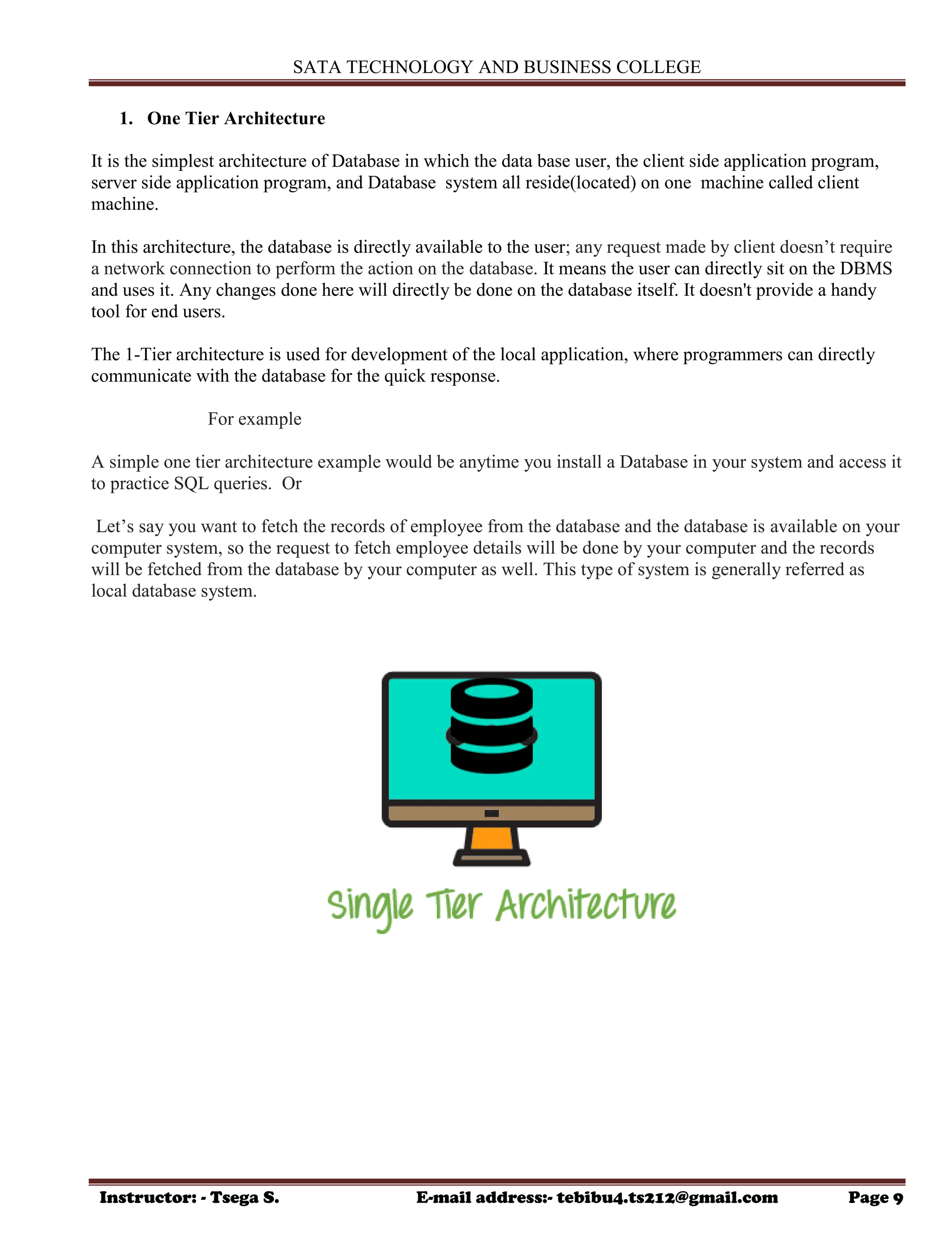 SATA TECHNOLOGY AND BUSINESS COLLEGE
Instructor: - Tsega S. E-mail address:- tebibu4.ts212@gmail.com Page 9
1. One Tier Architecture
It is the simplest architecture of Database in which the data base user, the client side application program,
server side application program, and Database system all reside(located) on one machine called client
machine.
In this architecture, the database is directly available to the user; any request made by client doesn‟t require
a network connection to perform the action on the database. It means the user can directly sit on the DBMS
and uses it. Any changes done here will directly be done on the database itself. It doesn't provide a handy
tool for end users.
The 1-Tier architecture is used for development of the local application, where programmers can directly
communicate with the database for the quick response.
For example
A simple one tier architecture example would be anytime you install a Database in your system and access it
to practice SQL queries. Or
Let‟s say you want to fetch the records of employee from the database and the database is available on your
computer system, so the request to fetch employee details will be done by your computer and the records
will be fetched from the database by your computer as well. This type of system is generally referred as
local database system.
 