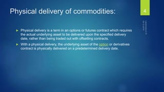 Physical delivery of commodities:
 Physical delivery is a term in an options or futures contract which requires
the actual underlying asset to be delivered upon the specified delivery
date, rather than being traded out with offsetting contracts.
 With a physical delivery, the underlying asset of the option or derivatives
contract is physically delivered on a predetermined delivery date.
4
 